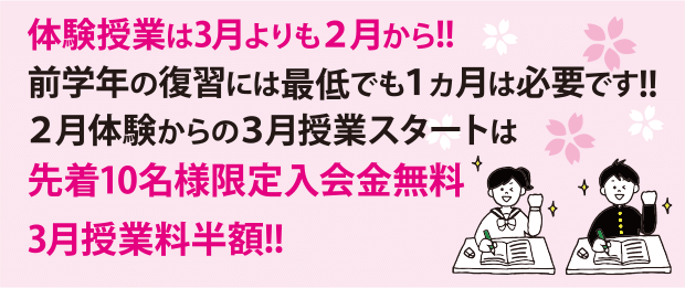 体験授業は3月よりも2月から!! 前学年の復習には最低でも1ヵ月は必要です!! 2月体験からの3月授業スタートは 先着10名様限定入会金無料 3月授業料半額!! 体験授業は3月よりも2月から!! 前学年の復習には最低でも1ヵ月は必要です!! 2月体験からの3月授業スタートは 先着10名様限定入会金無料 3月授業料半額!!