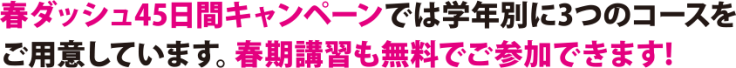 春ダッシュ45日間キャンペーンでは学年別に3つのコースをご用意しています。春期講習も無料でこ参加できます 春ダッシュ45日間キャンペーンでは学年別に3つのコースをご用意しています。春期講習も無料でこ参加できます